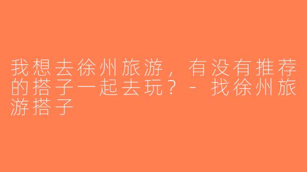 我想去徐州旅游，有没有推荐的搭子一起去玩？-找徐州旅游搭子