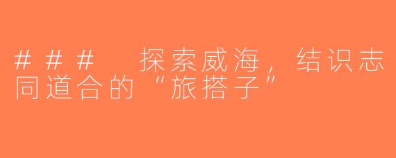 ### 探索威海，结识志同道合的“旅搭子”