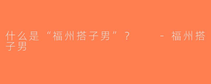 什么是“福州搭子男”？  -福州搭子男