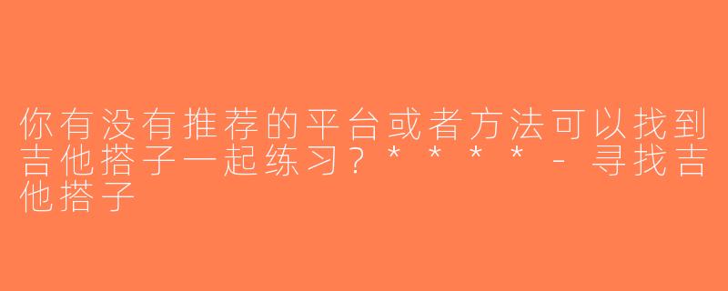你有没有推荐的平台或者方法可以找到吉他搭子一起练习？****-寻找吉他搭子