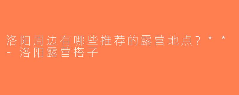 洛阳周边有哪些推荐的露营地点？**-洛阳露营搭子