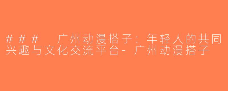### 广州动漫搭子：年轻人的共同兴趣与文化交流平台-广州动漫搭子