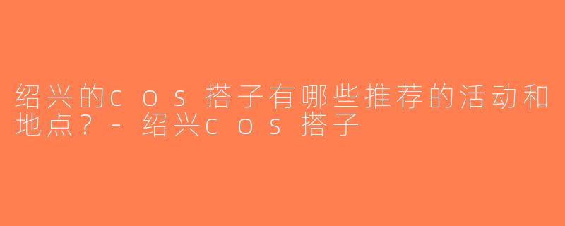 绍兴的cos搭子有哪些推荐的活动和地点？-绍兴cos搭子