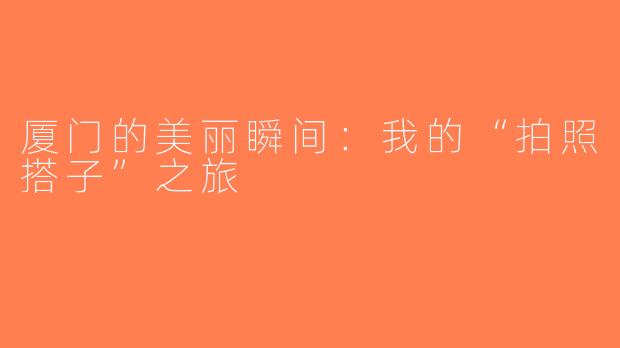 厦门的美丽瞬间：我的“拍照搭子”之旅