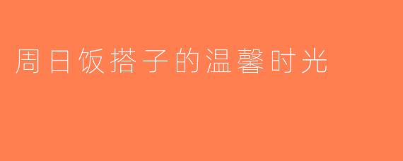 周日饭搭子的温馨时光