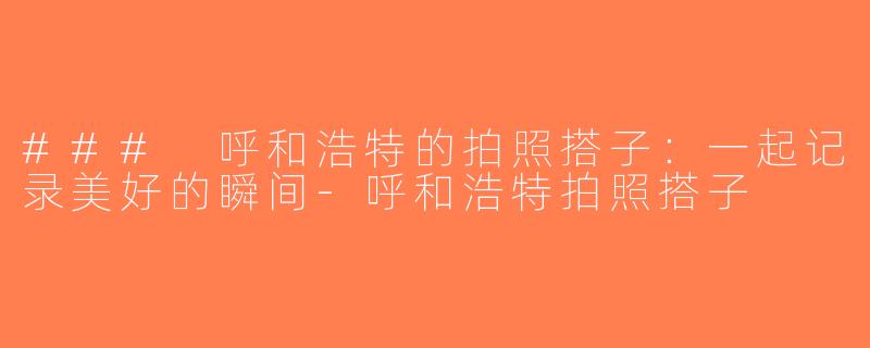 ### 呼和浩特的拍照搭子：一起记录美好的瞬间-呼和浩特拍照搭子