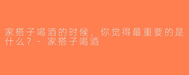 家搭子喝酒的时候，你觉得最重要的是什么？-家搭子喝酒