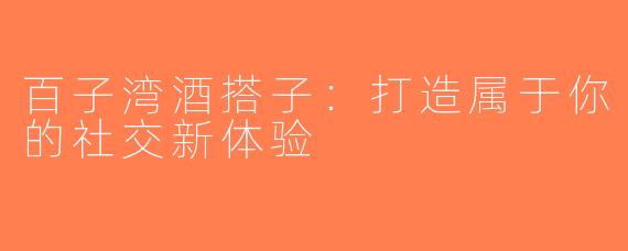 百子湾酒搭子：打造属于你的社交新体验