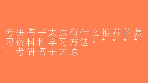 考研搭子太原有什么推荐的复习资料和学习方法？****-考研搭子太原