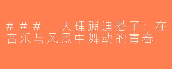 ### 大理蹦迪搭子：在音乐与风景中舞动的青春