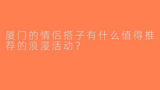 厦门的情侣搭子有什么值得推荐的浪漫活动？