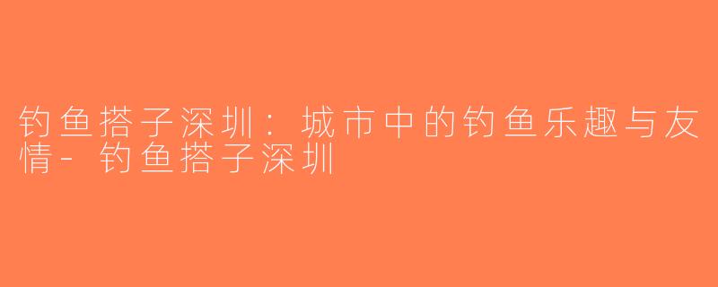 钓鱼搭子深圳：城市中的钓鱼乐趣与友情-钓鱼搭子深圳