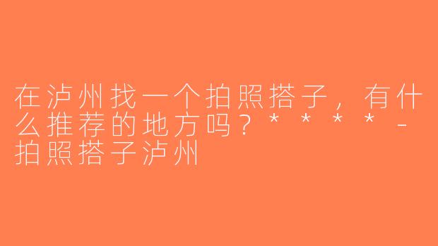 在泸州找一个拍照搭子，有什么推荐的地方吗？****-拍照搭子泸州