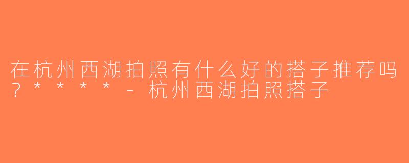 在杭州西湖拍照有什么好的搭子推荐吗？****-杭州西湖拍照搭子