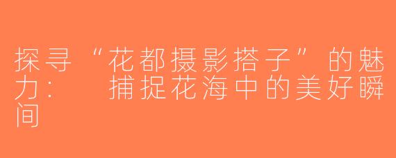 探寻“花都摄影搭子”的魅力: 捕捉花海中的美好瞬间