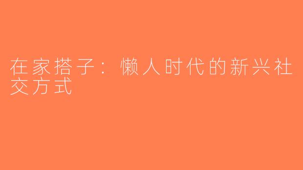 在家搭子：懒人时代的新兴社交方式