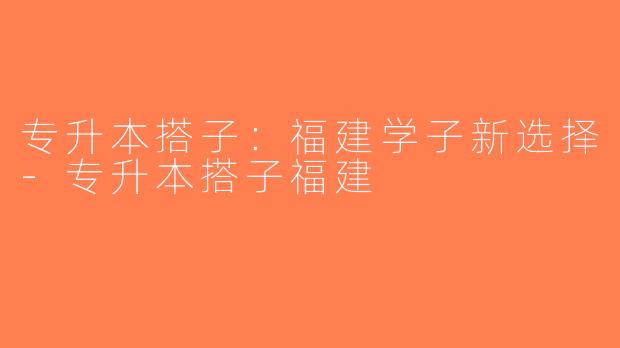 专升本搭子：福建学子新选择-专升本搭子福建