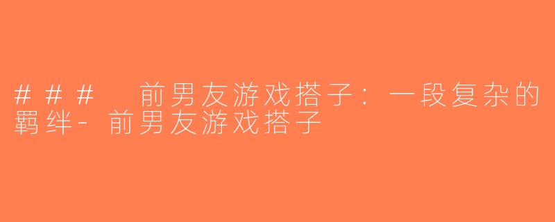 ### 前男友游戏搭子：一段复杂的羁绊-前男友游戏搭子