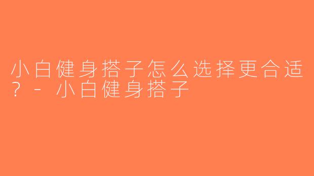 小白健身搭子怎么选择更合适？-小白健身搭子