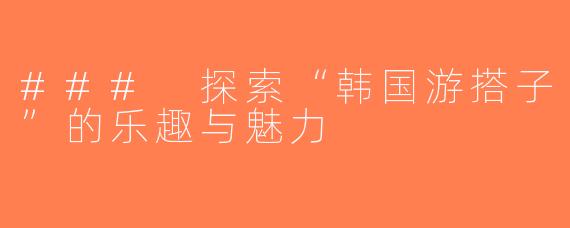 ### 探索“韩国游搭子”的乐趣与魅力