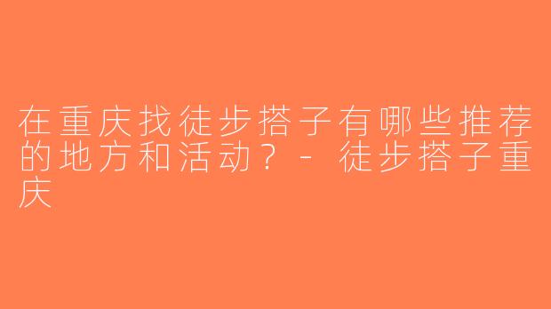在重庆找徒步搭子有哪些推荐的地方和活动？-徒步搭子重庆