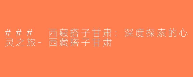 ### 西藏搭子甘肃：深度探索的心灵之旅-西藏搭子甘肃