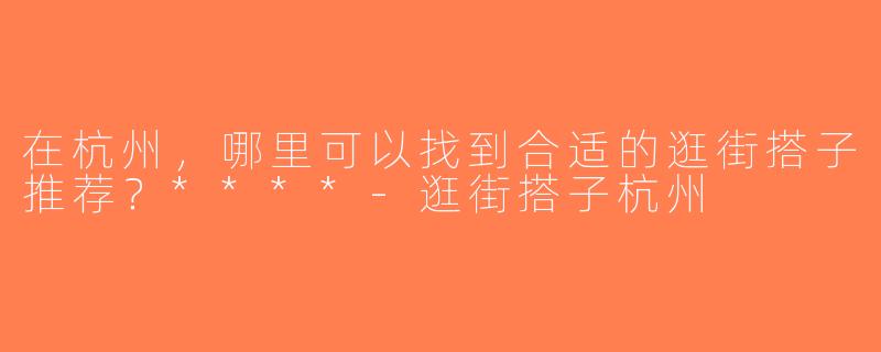 在杭州，哪里可以找到合适的逛街搭子推荐？****-逛街搭子杭州