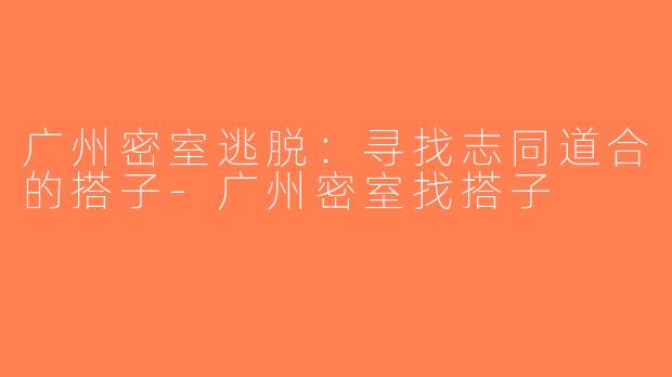 广州密室逃脱：寻找志同道合的搭子-广州密室找搭子