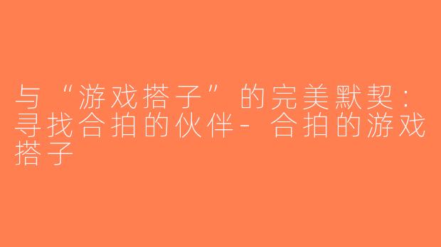 与“游戏搭子”的完美默契：寻找合拍的伙伴-合拍的游戏搭子