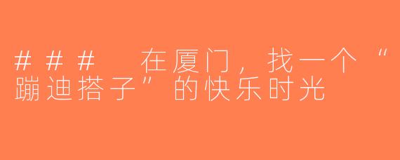 ### 在厦门，找一个“蹦迪搭子”的快乐时光