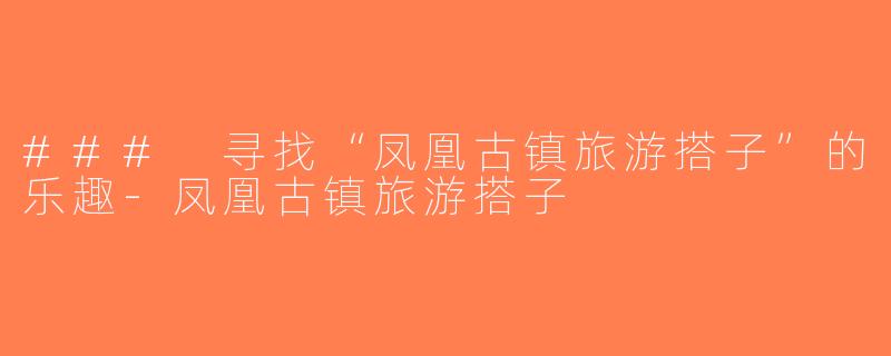 ### 寻找“凤凰古镇旅游搭子”的乐趣-凤凰古镇旅游搭子