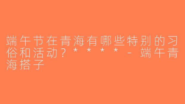 端午节在青海有哪些特别的习俗和活动？****-端午青海搭子