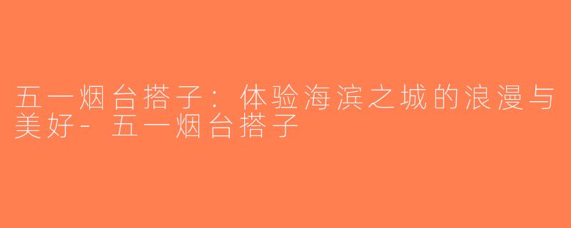 五一烟台搭子：体验海滨之城的浪漫与美好-五一烟台搭子