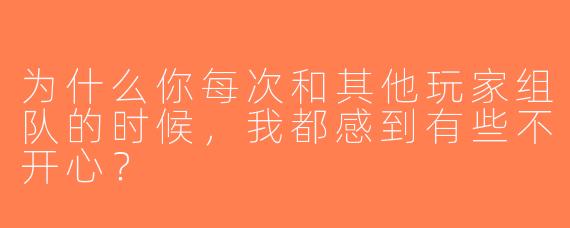 为什么你每次和其他玩家组队的时候，我都感到有些不开心？