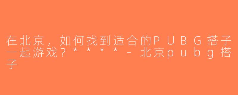在北京，如何找到适合的PUBG搭子一起游戏？****-北京pubg搭子