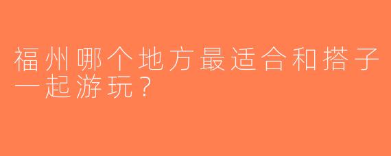 福州哪个地方最适合和搭子一起游玩？
