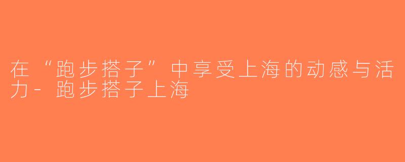 在“跑步搭子”中享受上海的动感与活力-跑步搭子上海