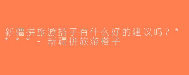 新疆拼旅游搭子有什么好的建议吗？****-新疆拼旅游搭子