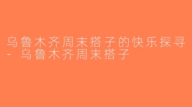 乌鲁木齐周末搭子的快乐探寻-乌鲁木齐周末搭子