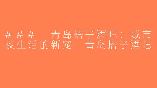 ### 青岛搭子酒吧：城市夜生活的新宠-青岛搭子酒吧