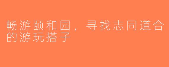 畅游颐和园，寻找志同道合的游玩搭子