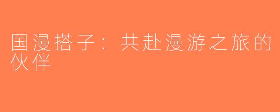 国漫搭子：共赴漫游之旅的伙伴