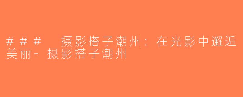 ### 摄影搭子潮州：在光影中邂逅美丽-摄影搭子潮州