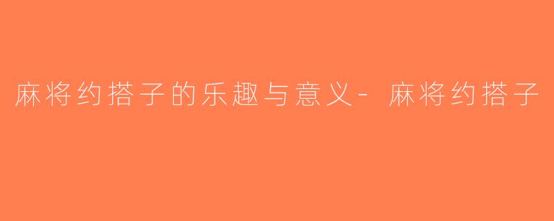 麻将约搭子的乐趣与意义-麻将约搭子
