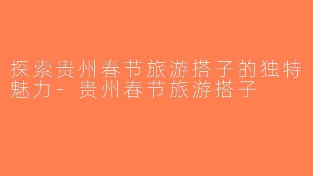 探索贵州春节旅游搭子的独特魅力-贵州春节旅游搭子