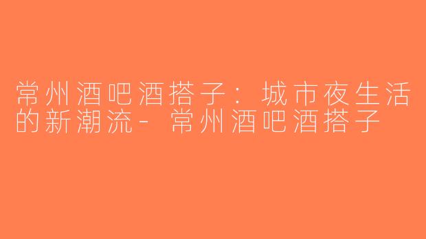 常州酒吧酒搭子：城市夜生活的新潮流-常州酒吧酒搭子