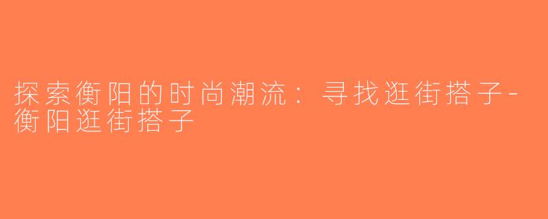 探索衡阳的时尚潮流：寻找逛街搭子-衡阳逛街搭子