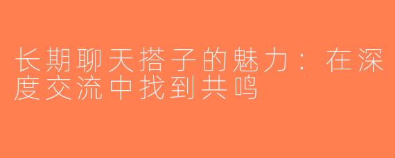长期聊天搭子的魅力：在深度交流中找到共鸣