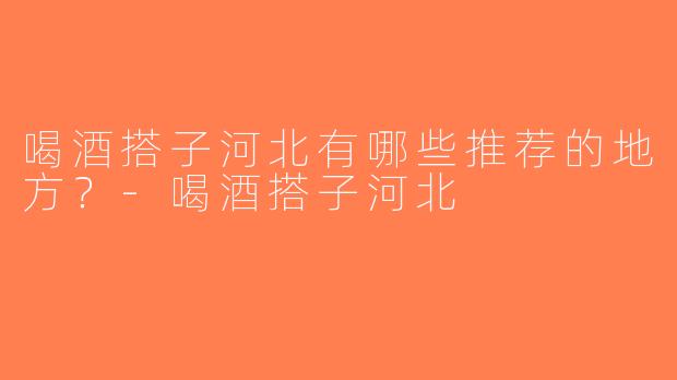 喝酒搭子河北有哪些推荐的地方？-喝酒搭子河北