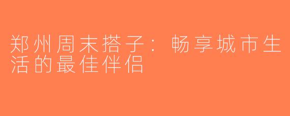 郑州周末搭子：畅享城市生活的最佳伴侣